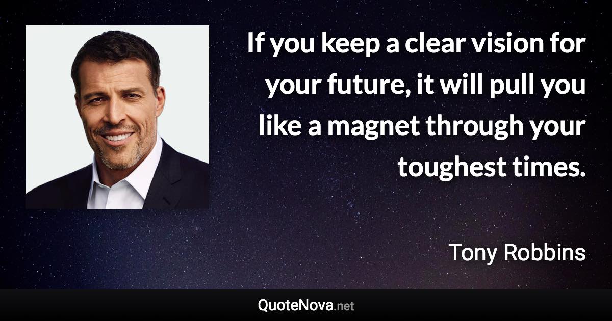 If you keep a clear vision for your future, it will pull you like a magnet through your toughest times. - Tony Robbins quote