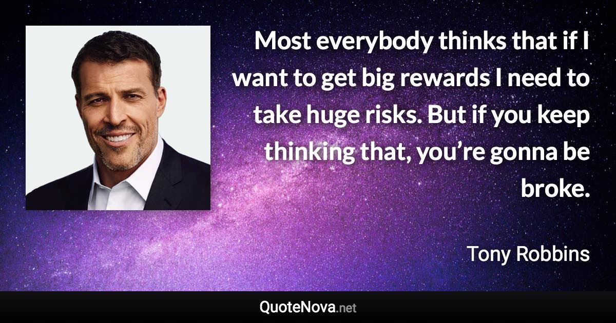 Most everybody thinks that if I want to get big rewards I need to take huge risks. But if you keep thinking that, you’re gonna be broke. - Tony Robbins quote