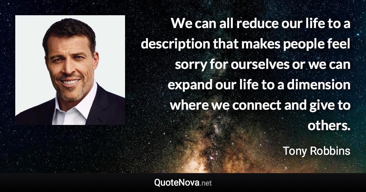 We can all reduce our life to a description that makes people feel sorry for ourselves or we can expand our life to a dimension where we connect and give to others. - Tony Robbins quote