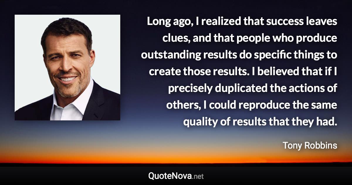 Long ago, I realized that success leaves clues, and that people who produce outstanding results do specific things to create those results. I believed that if I precisely duplicated the actions of others, I could reproduce the same quality of results that they had. - Tony Robbins quote