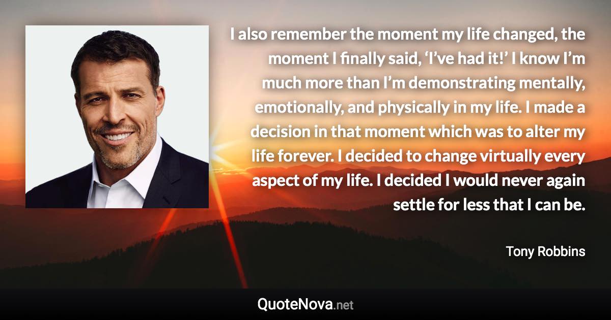 I also remember the moment my life changed, the moment I finally said, ‘I’ve had it!’ I know I’m much more than I’m demonstrating mentally, emotionally, and physically in my life. I made a decision in that moment which was to alter my life forever. I decided to change virtually every aspect of my life. I decided I would never again settle for less that I can be. - Tony Robbins quote