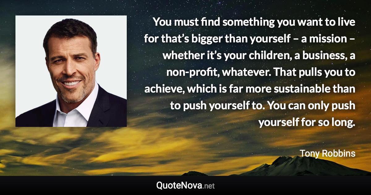 You must find something you want to live for that’s bigger than yourself – a mission – whether it’s your children, a business, a non-profit, whatever. That pulls you to achieve, which is far more sustainable than to push yourself to. You can only push yourself for so long. - Tony Robbins quote
