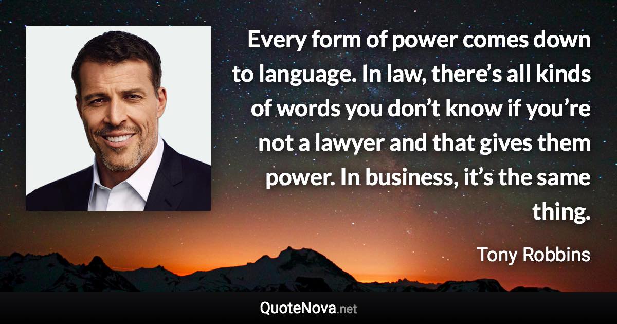 Every form of power comes down to language. In law, there’s all kinds of words you don’t know if you’re not a lawyer and that gives them power. In business, it’s the same thing. - Tony Robbins quote
