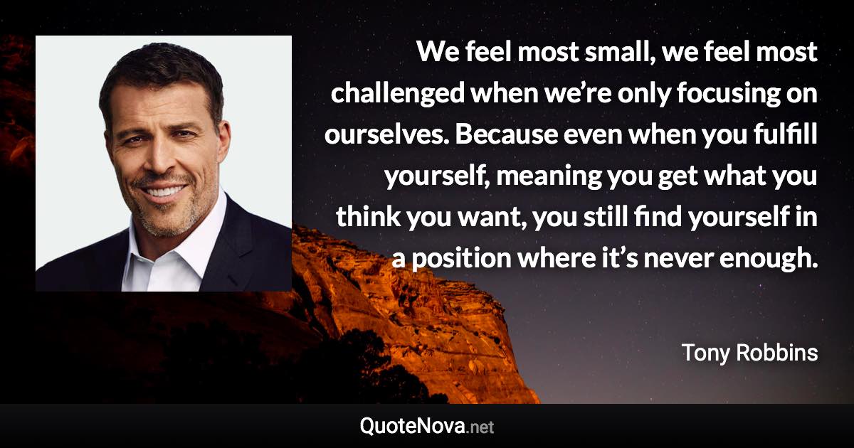 We feel most small, we feel most challenged when we’re only focusing on ourselves. Because even when you fulfill yourself, meaning you get what you think you want, you still find yourself in a position where it’s never enough. - Tony Robbins quote