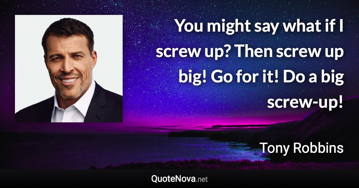 You might say what if I screw up? Then screw up big! Go for it! Do a big screw-up! - Tony Robbins quote