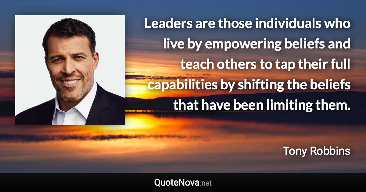 Leaders are those individuals who live by empowering beliefs and teach others to tap their full capabilities by shifting the beliefs that have been limiting them. - Tony Robbins quote