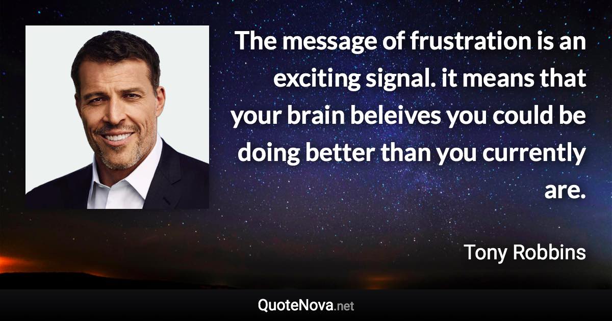 The message of frustration is an exciting signal. it means that your brain beleives you could be doing better than you currently are. - Tony Robbins quote