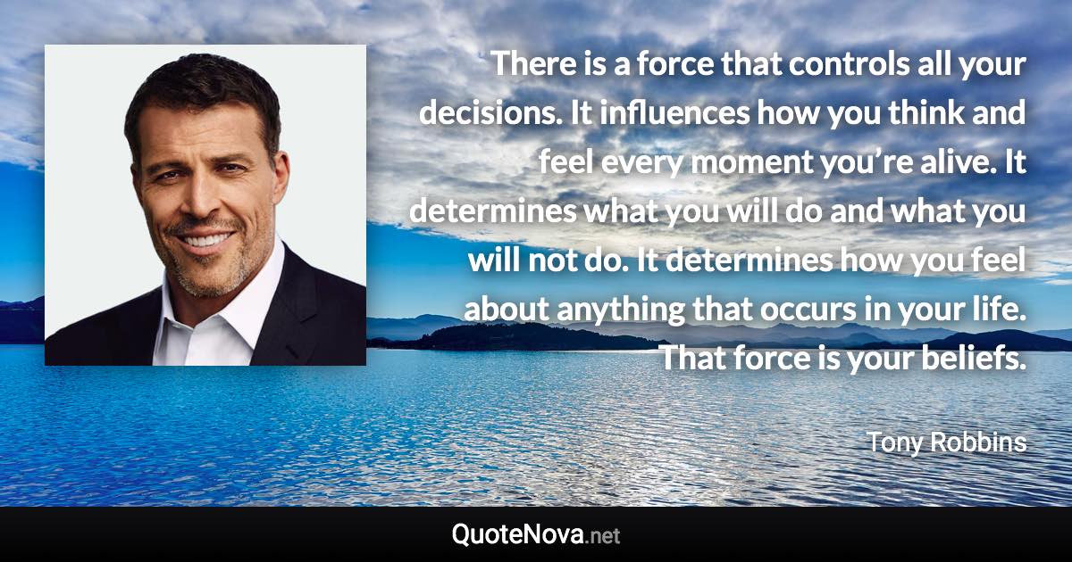 There is a force that controls all your decisions. It influences how you think and feel every moment you’re alive. It determines what you will do and what you will not do. It determines how you feel about anything that occurs in your life. That force is your beliefs. - Tony Robbins quote