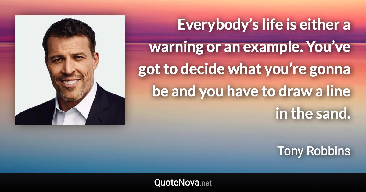 Everybody’s life is either a warning or an example. You’ve got to decide what you’re gonna be and you have to draw a line in the sand. - Tony Robbins quote