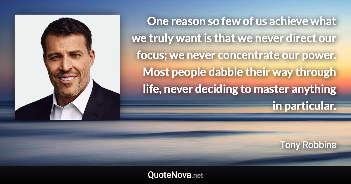 One reason so few of us achieve what we truly want is that we never direct our focus; we never concentrate our power. Most people dabble their way through life, never deciding to master anything in particular. - Tony Robbins quote