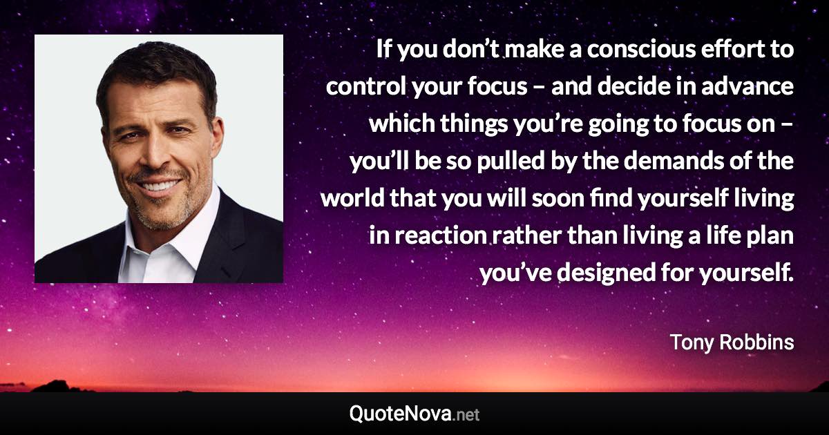 If you don’t make a conscious effort to control your focus – and decide in advance which things you’re going to focus on – you’ll be so pulled by the demands of the world that you will soon find yourself living in reaction rather than living a life plan you’ve designed for yourself. - Tony Robbins quote