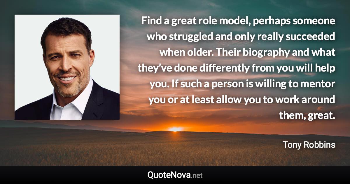 Find a great role model, perhaps someone who struggled and only really succeeded when older. Their biography and what they’ve done differently from you will help you. If such a person is willing to mentor you or at least allow you to work around them, great. - Tony Robbins quote