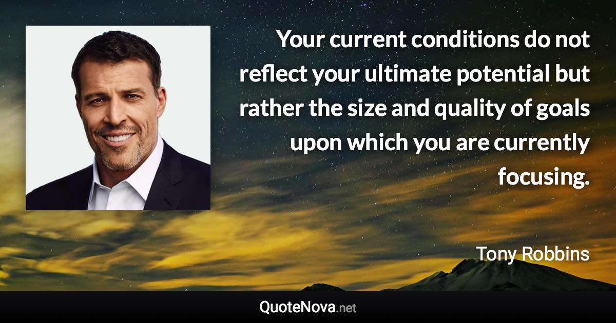 Your current conditions do not reflect your ultimate potential but rather the size and quality of goals upon which you are currently focusing. - Tony Robbins quote