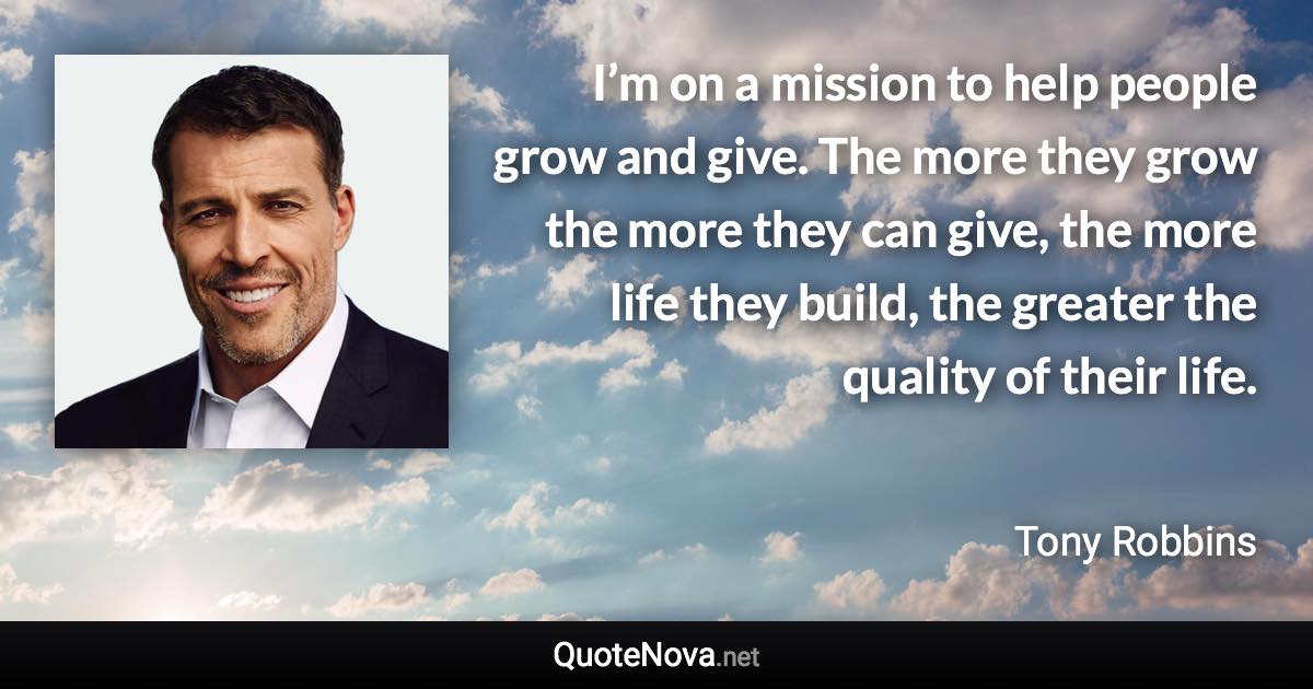 I’m on a mission to help people grow and give. The more they grow the more they can give, the more life they build, the greater the quality of their life. - Tony Robbins quote