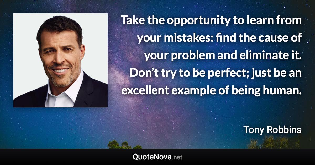 Take the opportunity to learn from your mistakes: find the cause of your problem and eliminate it. Don’t try to be perfect; just be an excellent example of being human. - Tony Robbins quote