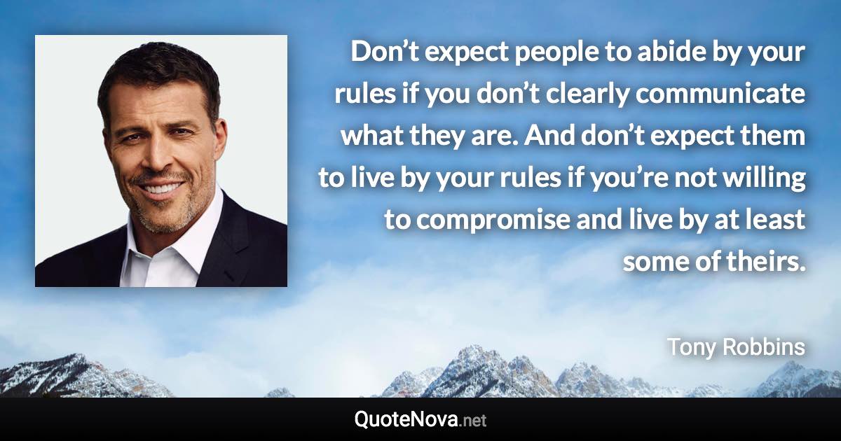 Don’t expect people to abide by your rules if you don’t clearly communicate what they are. And don’t expect them to live by your rules if you’re not willing to compromise and live by at least some of theirs. - Tony Robbins quote