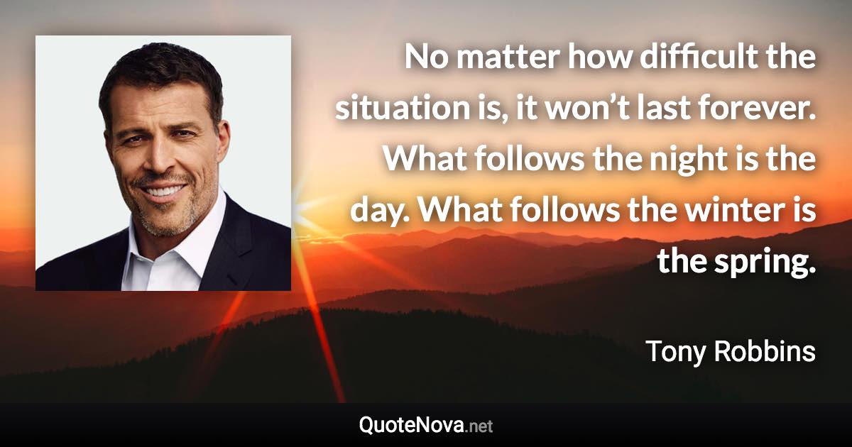 No matter how difficult the situation is, it won’t last forever. What follows the night is the day. What follows the winter is the spring. - Tony Robbins quote