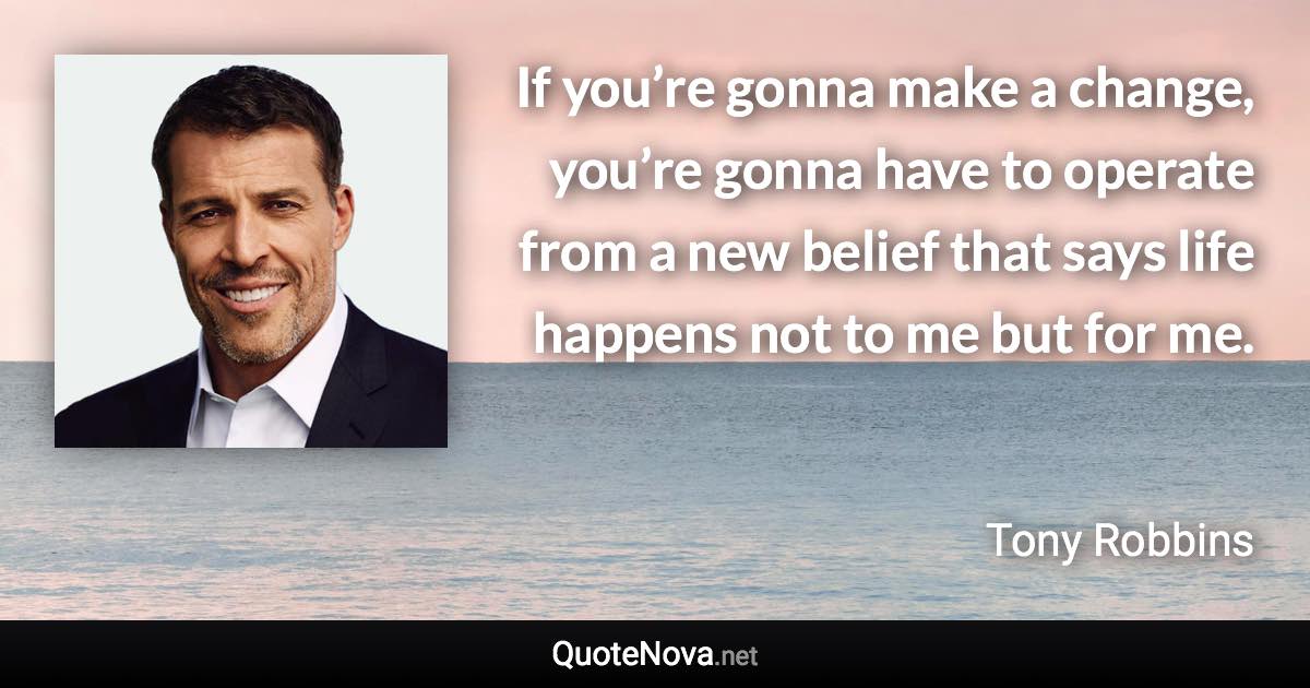 If you’re gonna make a change, you’re gonna have to operate from a new belief that says life happens not to me but for me. - Tony Robbins quote