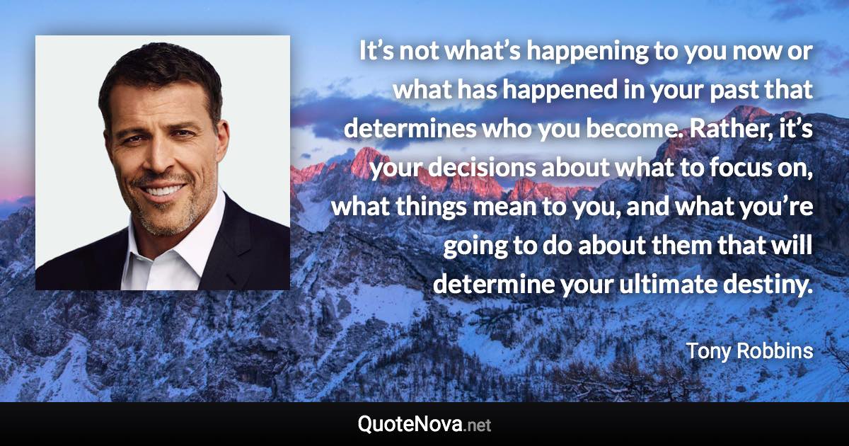 It’s not what’s happening to you now or what has happened in your past that determines who you become. Rather, it’s your decisions about what to focus on, what things mean to you, and what you’re going to do about them that will determine your ultimate destiny. - Tony Robbins quote