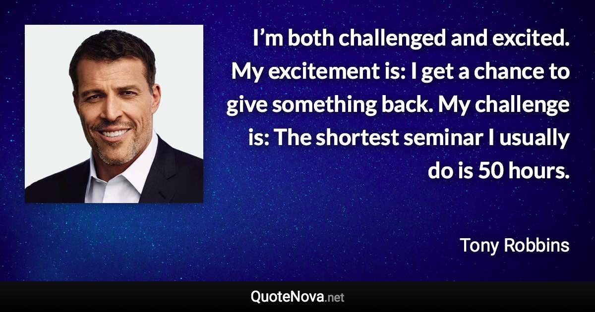 I’m both challenged and excited. My excitement is: I get a chance to give something back. My challenge is: The shortest seminar I usually do is 50 hours. - Tony Robbins quote