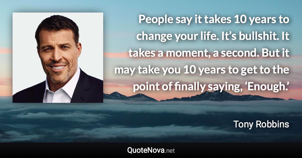 People say it takes 10 years to change your life. It’s bullshit. It takes a moment, a second. But it may take you 10 years to get to the point of finally saying, ‘Enough.’ - Tony Robbins quote