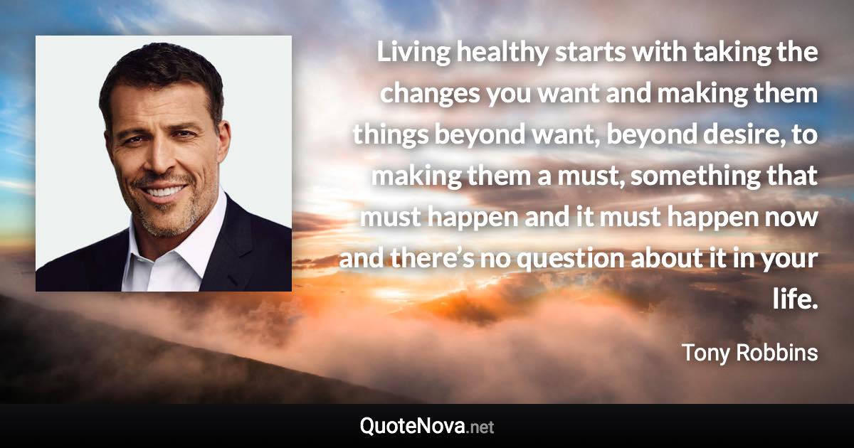 Living healthy starts with taking the changes you want and making them things beyond want, beyond desire, to making them a must, something that must happen and it must happen now and there’s no question about it in your life. - Tony Robbins quote