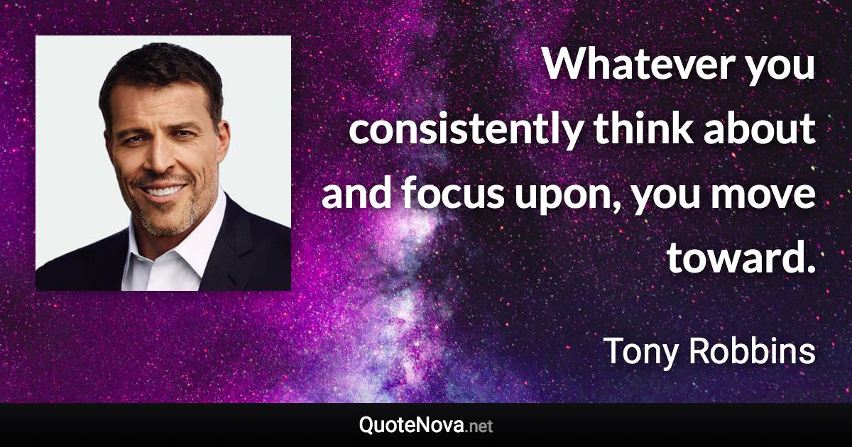 Whatever you consistently think about and focus upon, you move toward. - Tony Robbins quote