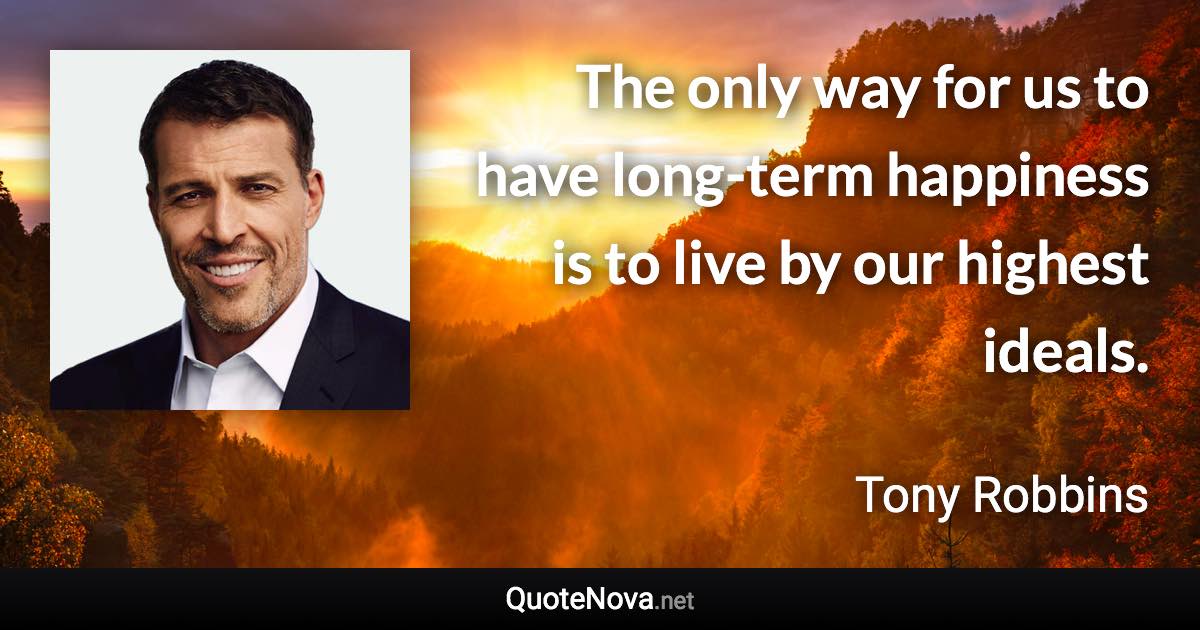 The only way for us to have long-term happiness is to live by our highest ideals. - Tony Robbins quote