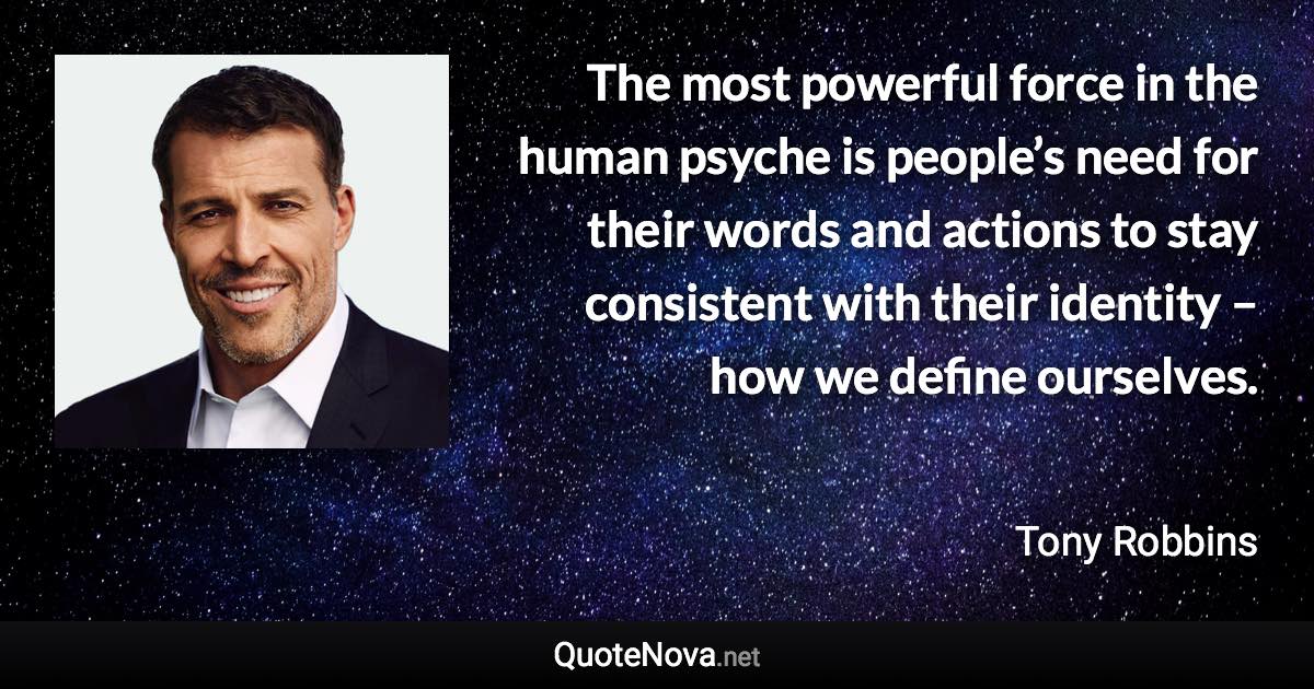 The most powerful force in the human psyche is people’s need for their words and actions to stay consistent with their identity – how we define ourselves. - Tony Robbins quote