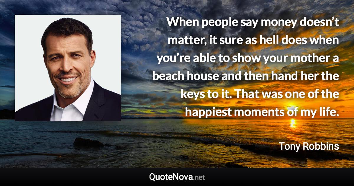 When people say money doesn’t matter, it sure as hell does when you’re able to show your mother a beach house and then hand her the keys to it. That was one of the happiest moments of my life. - Tony Robbins quote