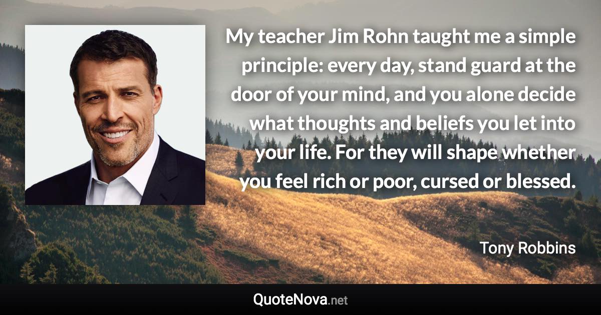 My teacher Jim Rohn taught me a simple principle: every day, stand guard at the door of your mind, and you alone decide what thoughts and beliefs you let into your life. For they will shape whether you feel rich or poor, cursed or blessed. - Tony Robbins quote