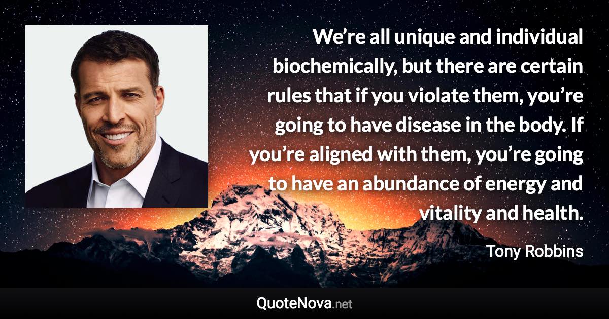 We’re all unique and individual biochemically, but there are certain rules that if you violate them, you’re going to have disease in the body. If you’re aligned with them, you’re going to have an abundance of energy and vitality and health. - Tony Robbins quote