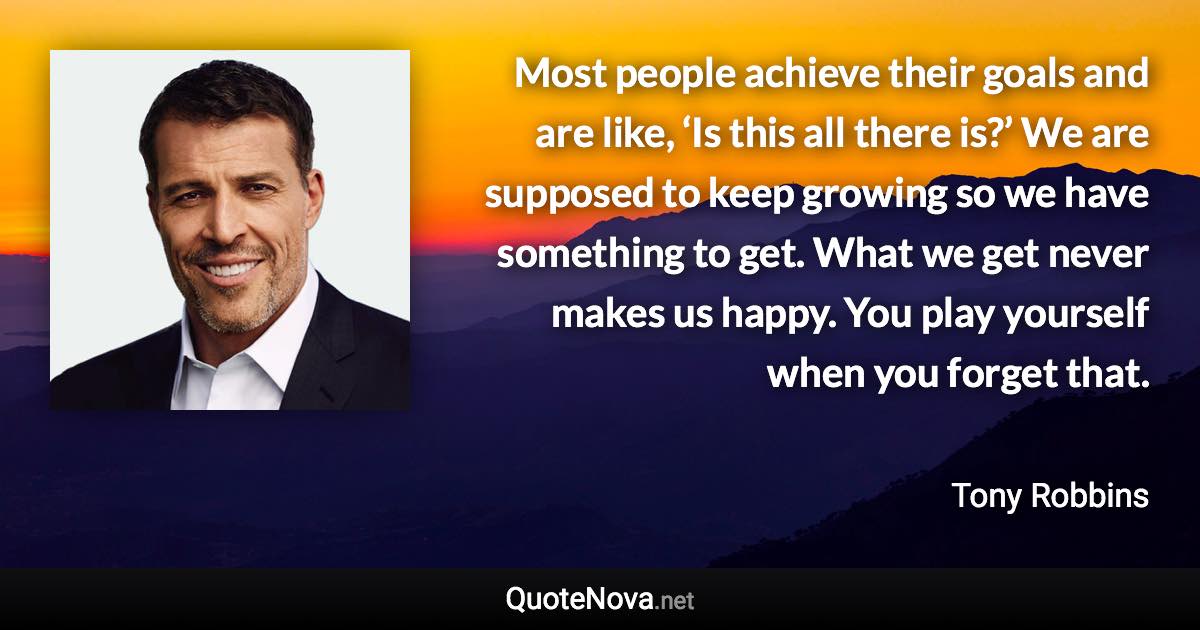 Most people achieve their goals and are like, ‘Is this all there is?’ We are supposed to keep growing so we have something to get. What we get never makes us happy. You play yourself when you forget that. - Tony Robbins quote