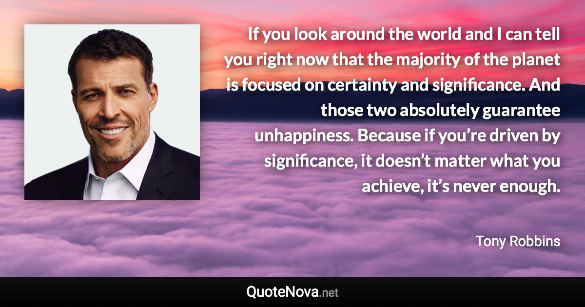 If you look around the world and I can tell you right now that the majority of the planet is focused on certainty and significance. And those two absolutely guarantee unhappiness. Because if you’re driven by significance, it doesn’t matter what you achieve, it’s never enough. - Tony Robbins quote