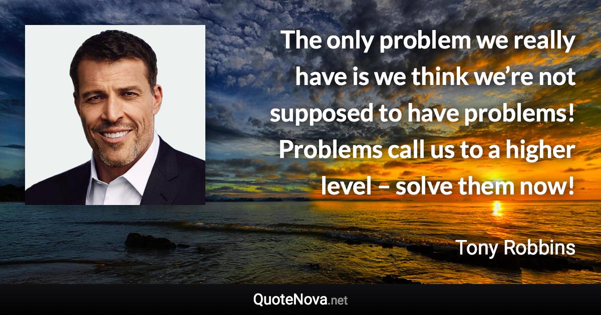 The only problem we really have is we think we’re not supposed to have problems! Problems call us to a higher level – solve them now! - Tony Robbins quote