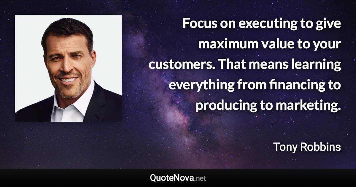 Focus on executing to give maximum value to your customers. That means learning everything from financing to producing to marketing. - Tony Robbins quote