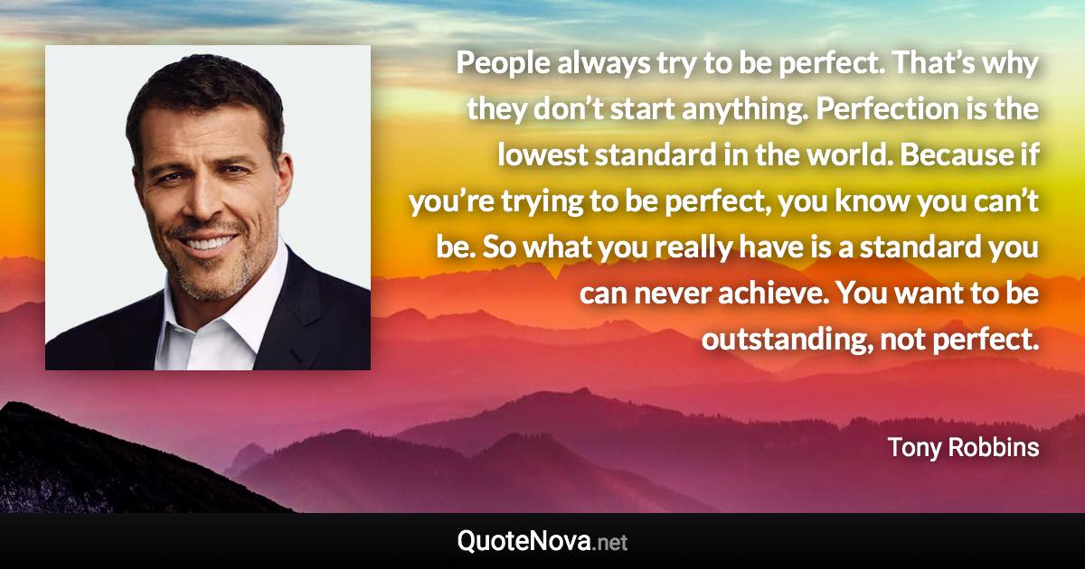 People always try to be perfect. That’s why they don’t start anything. Perfection is the lowest standard in the world. Because if you’re trying to be perfect, you know you can’t be. So what you really have is a standard you can never achieve. You want to be outstanding, not perfect. - Tony Robbins quote