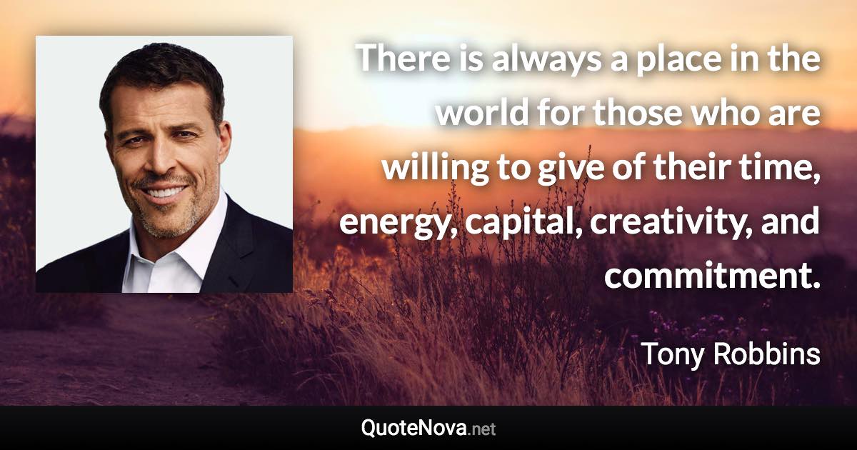 There is always a place in the world for those who are willing to give of their time, energy, capital, creativity, and commitment. - Tony Robbins quote