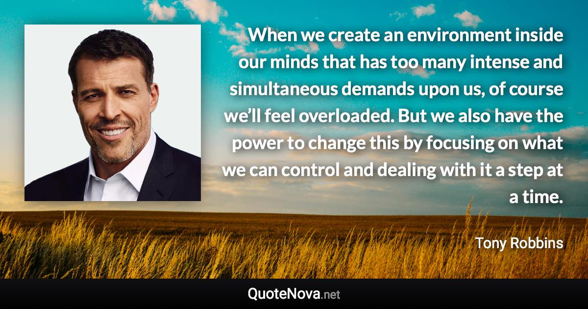 When we create an environment inside our minds that has too many intense and simultaneous demands upon us, of course we’ll feel overloaded. But we also have the power to change this by focusing on what we can control and dealing with it a step at a time. - Tony Robbins quote