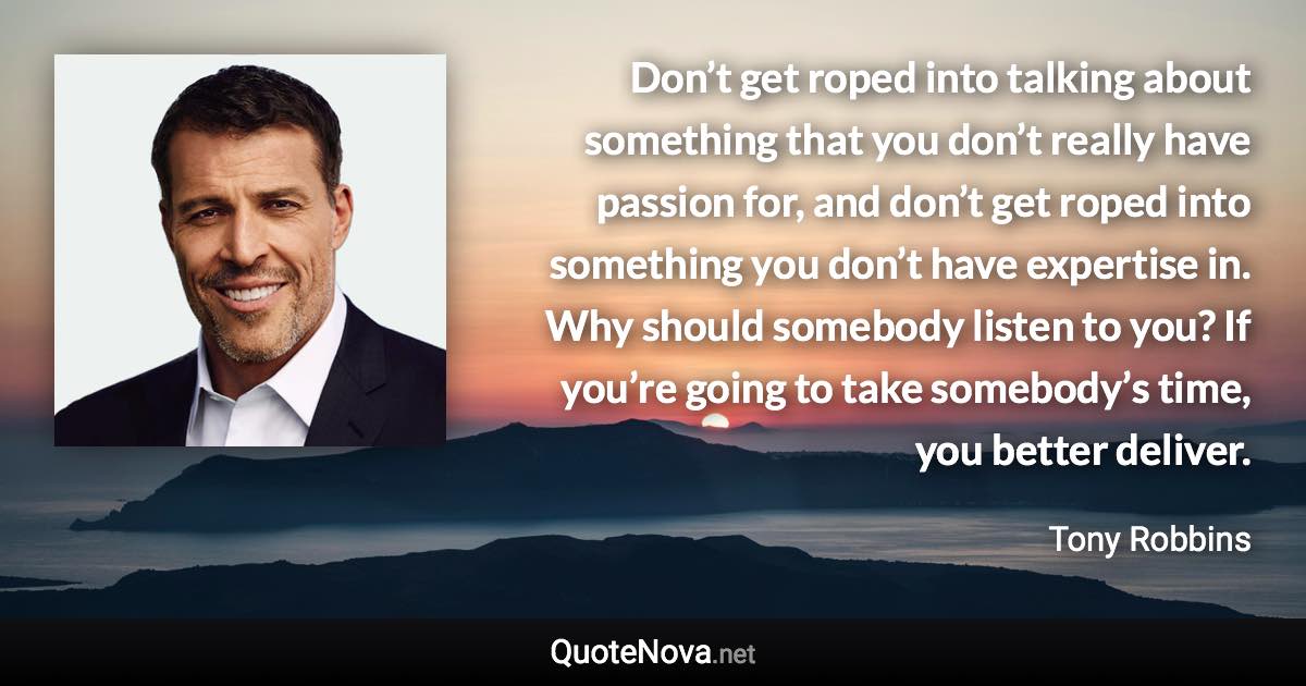 Don’t get roped into talking about something that you don’t really have passion for, and don’t get roped into something you don’t have expertise in. Why should somebody listen to you? If you’re going to take somebody’s time, you better deliver. - Tony Robbins quote