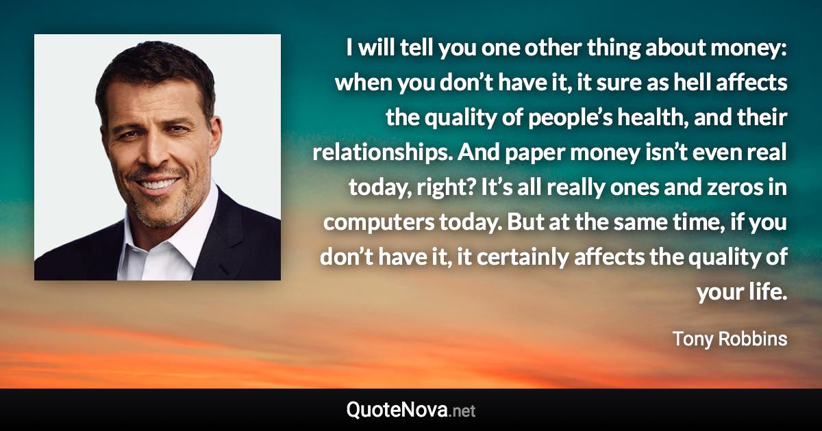 I will tell you one other thing about money: when you don’t have it, it sure as hell affects the quality of people’s health, and their relationships. And paper money isn’t even real today, right? It’s all really ones and zeros in computers today. But at the same time, if you don’t have it, it certainly affects the quality of your life. - Tony Robbins quote