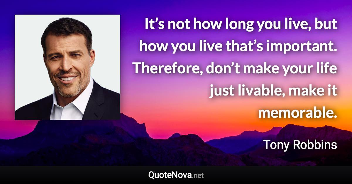 It’s not how long you live, but how you live that’s important. Therefore, don’t make your life just livable, make it memorable. - Tony Robbins quote