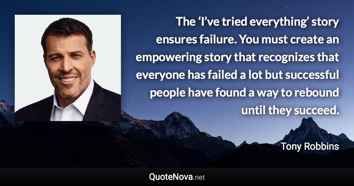 The ‘I’ve tried everything’ story ensures failure. You must create an empowering story that recognizes that everyone has failed a lot but successful people have found a way to rebound until they succeed. - Tony Robbins quote