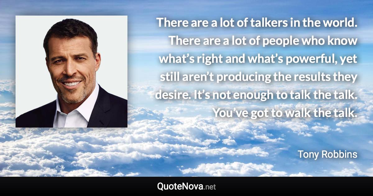 There are a lot of talkers in the world. There are a lot of people who know what’s right and what’s powerful, yet still aren’t producing the results they desire. It’s not enough to talk the talk. You’ve got to walk the talk. - Tony Robbins quote