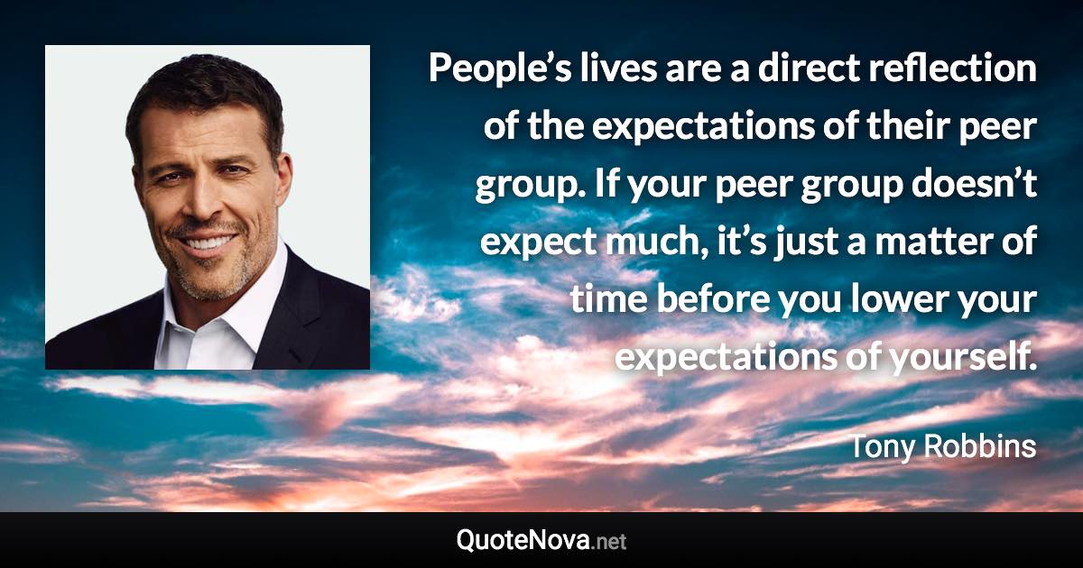 People’s lives are a direct reflection of the expectations of their peer group. If your peer group doesn’t expect much, it’s just a matter of time before you lower your expectations of yourself. - Tony Robbins quote