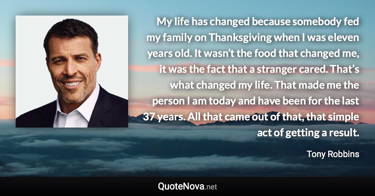 My life has changed because somebody fed my family on Thanksgiving when I was eleven years old. It wasn’t the food that changed me, it was the fact that a stranger cared. That’s what changed my life. That made me the person I am today and have been for the last 37 years. All that came out of that, that simple act of getting a result. - Tony Robbins quote