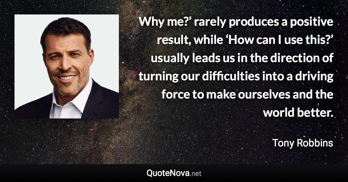 Why me?’ rarely produces a positive result, while ‘How can I use this?’ usually leads us in the direction of turning our difficulties into a driving force to make ourselves and the world better. - Tony Robbins quote