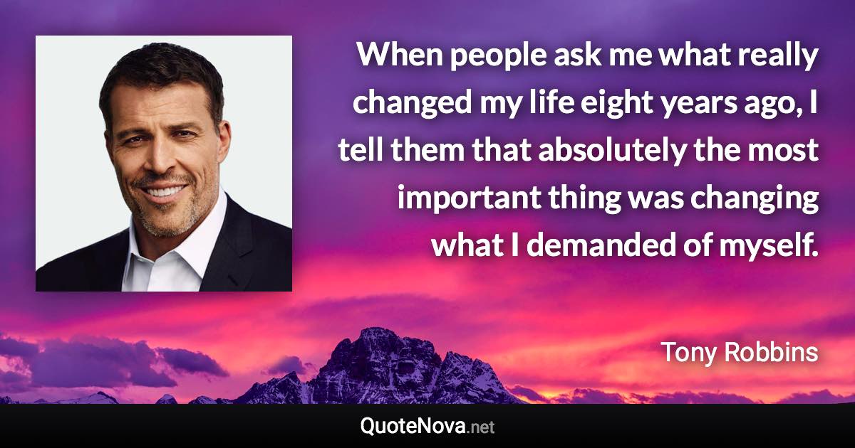 When people ask me what really changed my life eight years ago, I tell them that absolutely the most important thing was changing what I demanded of myself. - Tony Robbins quote