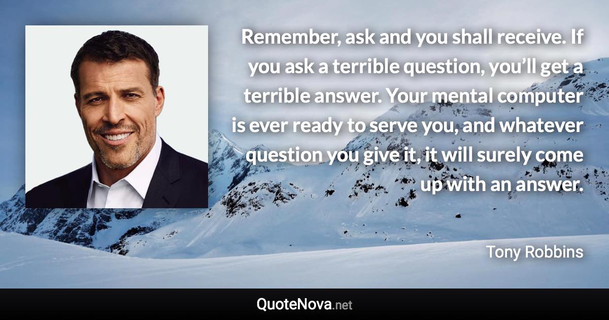 Remember, ask and you shall receive. If you ask a terrible question, you’ll get a terrible answer. Your mental computer is ever ready to serve you, and whatever question you give it, it will surely come up with an answer. - Tony Robbins quote