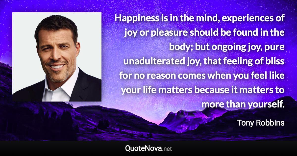 Happiness is in the mind, experiences of joy or pleasure should be found in the body; but ongoing joy, pure unadulterated joy, that feeling of bliss for no reason comes when you feel like your life matters because it matters to more than yourself. - Tony Robbins quote